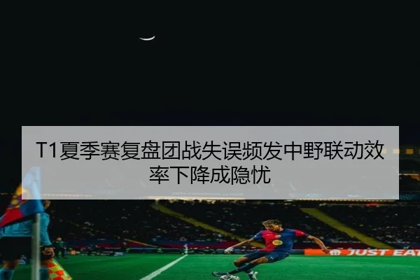T1夏季赛复盘团战失误频发中野联动效率下降成隐忧
