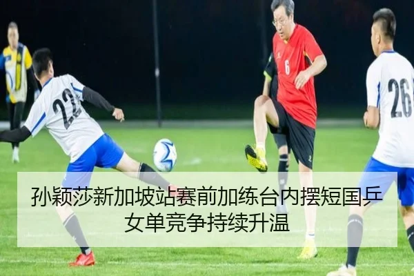 孙颖莎新加坡站赛前加练台内摆短国乒女单竞争持续升温